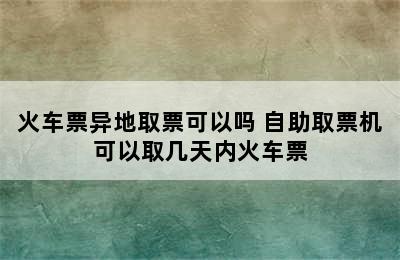 火车票异地取票可以吗 自助取票机可以取几天内火车票